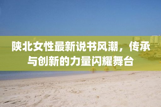 陕北女性最新说书风潮，传承与创新的力量闪耀舞台