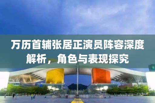 万历首辅张居正演员阵容深度解析，角色与表现探究