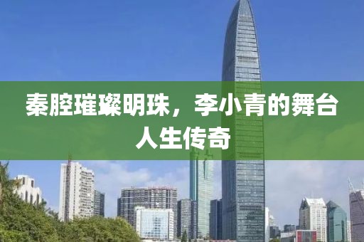 秦腔璀璨明珠，李小青的舞台人生传奇