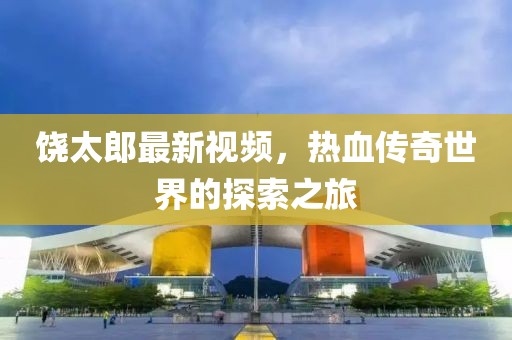 饶太郎最新视频，热血传奇世界的探索之旅