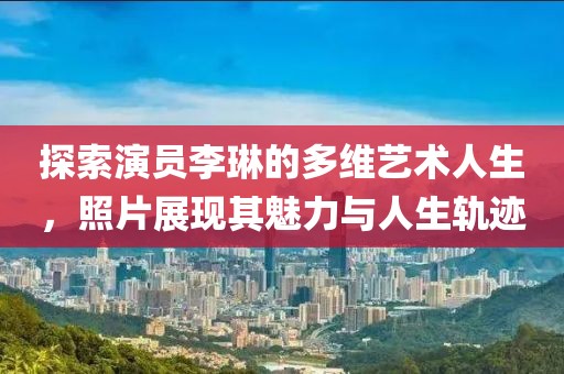 探索演员李琳的多维艺术人生，照片展现其魅力与人生轨迹