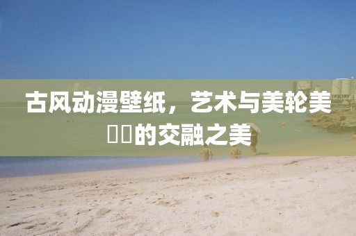 古风动漫壁纸，艺术与美轮美��的交融之美