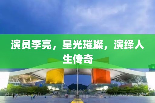 演员李亮，星光璀璨，演绎人生传奇