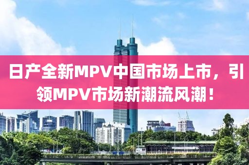 日产全新MPV中国市场上市，引领MPV市场新潮流风潮！