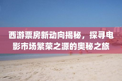 西游票房新动向揭秘，探寻电影市场繁荣之源的奥秘之旅
