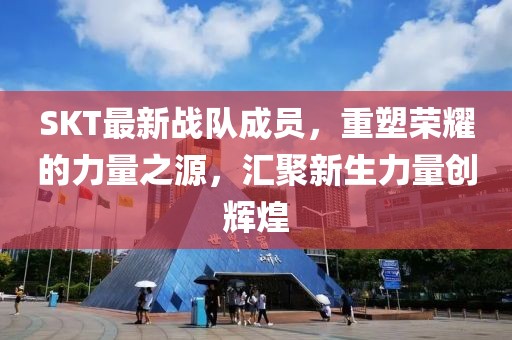 SKT最新战队成员，重塑荣耀的力量之源，汇聚新生力量创辉煌