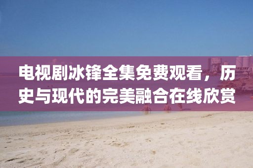 电视剧冰锋全集免费观看，历史与现代的完美融合在线欣赏