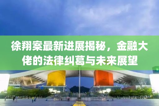 徐翔案最新进展揭秘，金融大佬的法律纠葛与未来展望