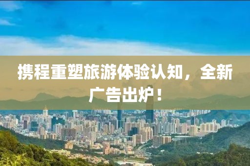 携程重塑旅游体验认知，全新广告出炉！