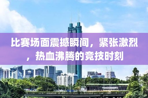 比赛场面震撼瞬间，紧张激烈，热血沸腾的竞技时刻