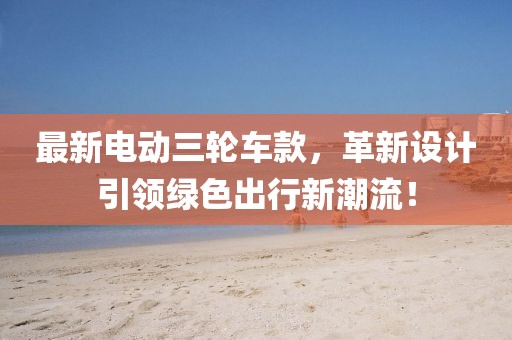 最新电动三轮车款，革新设计引领绿色出行新潮流！