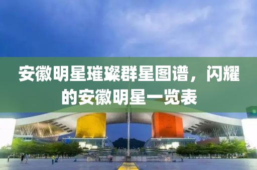 安徽明星璀璨群星图谱，闪耀的安徽明星一览表