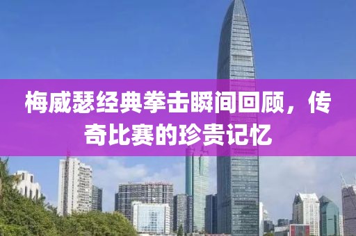 梅威瑟经典拳击瞬间回顾，传奇比赛的珍贵记忆