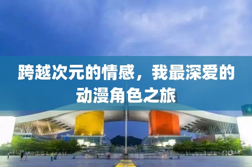 跨越次元的情感，我最深爱的动漫角色之旅
