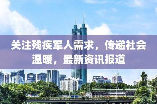 关注残疾军人需求，传递社会温暖，最新资讯报道