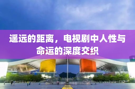 遥远的距离，电视剧中人性与命运的深度交织