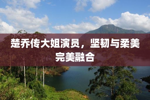 楚乔传大姐演员，坚韧与柔美完美融合