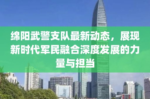 绵阳武警支队最新动态，展现新时代军民融合深度发展的力量与担当