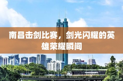 南昌击剑比赛，剑光闪耀的英雄荣耀瞬间