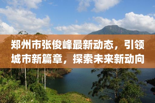 郑州市张俊峰最新动态，引领城市新篇章，探索未来新动向