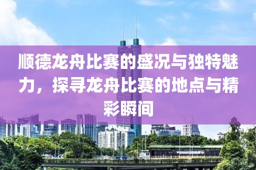 顺德龙舟比赛的盛况与独特魅力，探寻龙舟比赛的地点与精彩瞬间