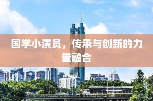 国学小演员，传承与创新的力量融合