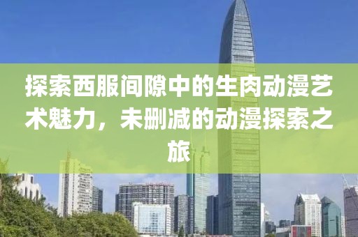 探索西服间隙中的生肉动漫艺术魅力，未删减的动漫探索之旅
