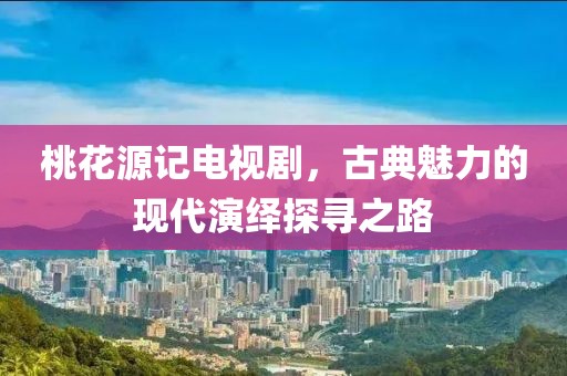 桃花源记电视剧，古典魅力的现代演绎探寻之路