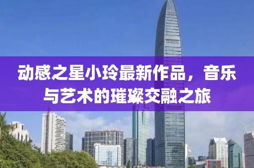动感之星小玲最新作品，音乐与艺术的璀璨交融之旅