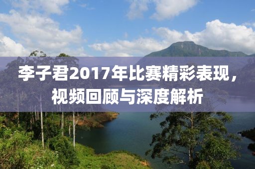 李子君2017年比赛精彩表现，视频回顾与深度解析
