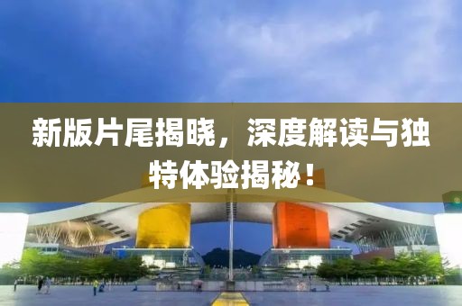 新版片尾揭晓，深度解读与独特体验揭秘！