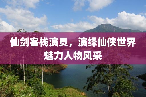 仙剑客栈演员，演绎仙侠世界魅力人物风采