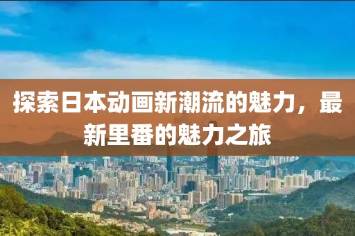 探索日本动画新潮流的魅力，最新里番的魅力之旅