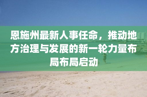 恩施州最新人事任命，推动地方治理与发展的新一轮力量布局布局启动