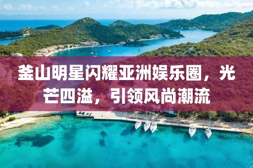 釜山明星闪耀亚洲娱乐圈，光芒四溢，引领风尚潮流