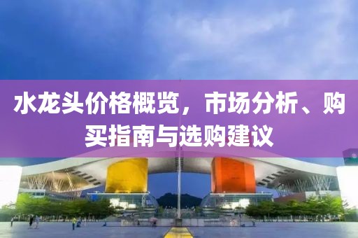 水龙头价格概览，市场分析、购买指南与选购建议