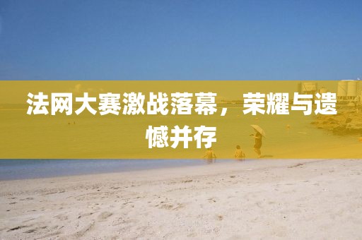 法网大赛激战落幕，荣耀与遗憾并存