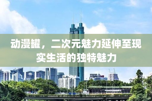 动漫罐，二次元魅力延伸至现实生活的独特魅力