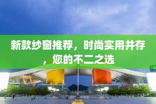 新款纱窗推荐，时尚实用并存，您的不二之选