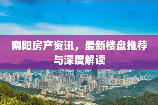 南阳房产资讯，最新楼盘推荐与深度解读