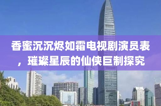 香蜜沉沉烬如霜电视剧演员表，璀璨星辰的仙侠巨制探究