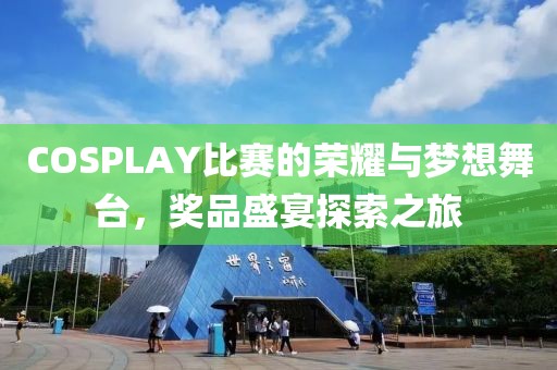 COSPLAY比赛的荣耀与梦想舞台，奖品盛宴探索之旅