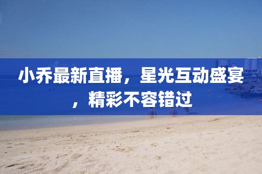 小乔最新直播，星光互动盛宴，精彩不容错过