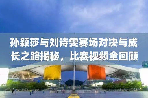 孙颖莎与刘诗雯赛场对决与成长之路揭秘，比赛视频全回顾