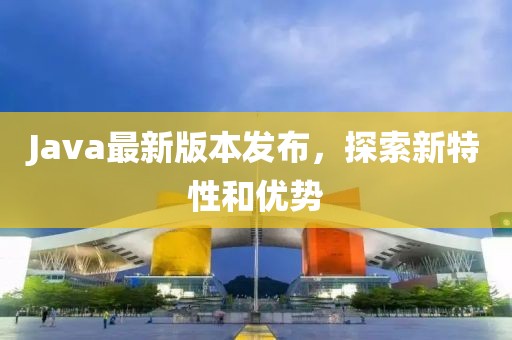 Java最新版本发布，探索新特性和优势