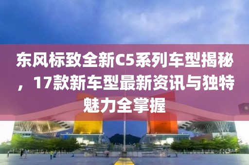 东风标致全新C5系列车型揭秘，17款新车型最新资讯与独特魅力全掌握