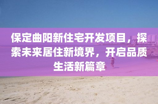 保定曲阳新住宅开发项目，探索未来居住新境界，开启品质生活新篇章