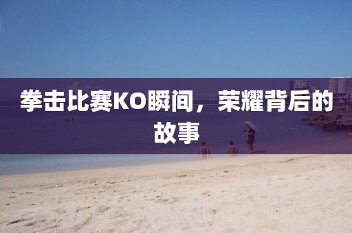 拳击比赛KO瞬间，荣耀背后的故事