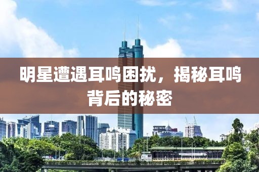明星遭遇耳鸣困扰，揭秘耳鸣背后的秘密