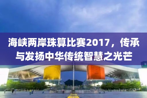 海峡两岸珠算比赛2017，传承与发扬中华传统智慧之光芒